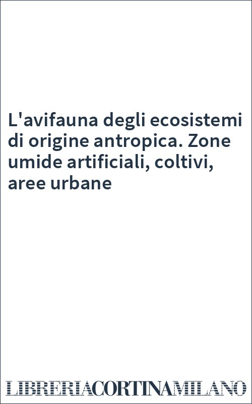 L'avifauna degli ecosistemi di origine antropica. Zone umide artificiali, coltivi, aree urbane
