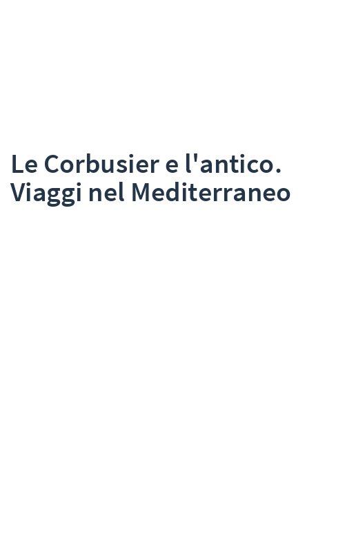 Le Corbusier e l'antico. Viaggi nel Mediterraneo