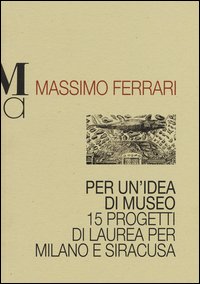 Per un'idea di museo. 15 progetti di laurea per Milano e Siracusa