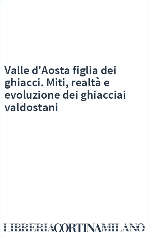 Valle d'Aosta figlia dei ghiacci. Miti, realtà e evoluzione dei ghiacciai valdostani