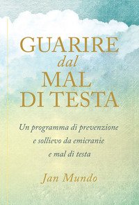 Guarire dal mal di testa. Un programma di prevenzione e sollievo da emicranie e mal di testa
