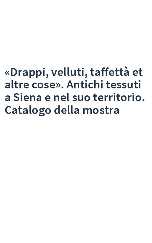 «Drappi, velluti, taffettà et altre cose». Antichi tessuti a Siena e nel suo territorio. Catalogo della mostra