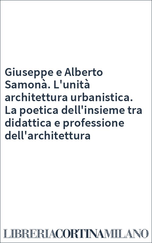 Giuseppe e Alberto Samonà. L'unità architettura urbanistica. La poetica dell'insieme tra didattica e professione dell'architettura