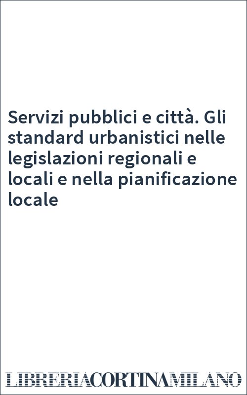 Servizi pubblici e città. Gli standard urbanistici nelle legislazioni regionali e locali e nella pianificazione locale
