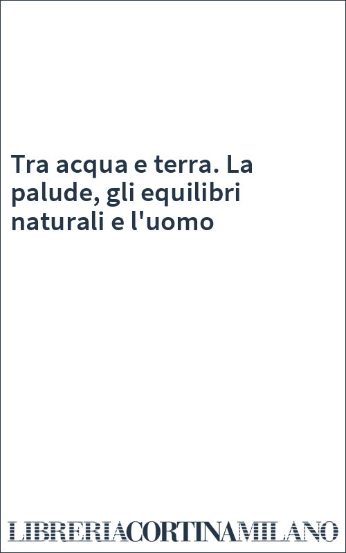 Tra acqua e terra. La palude, gli equilibri naturali e l'uomo