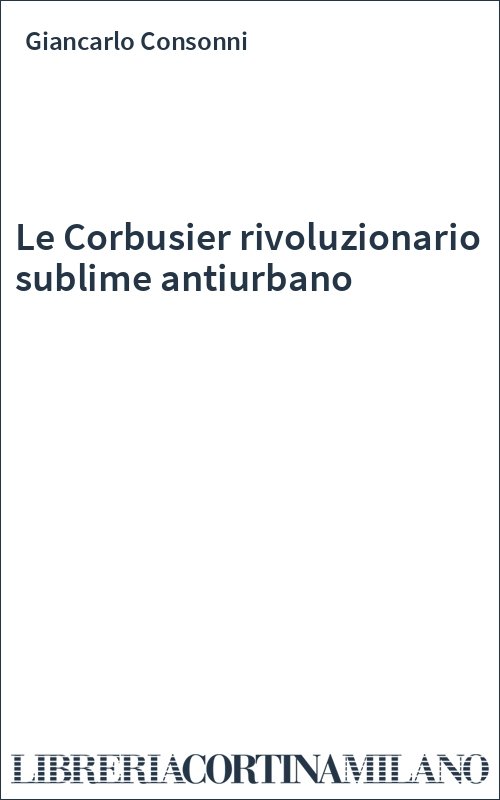 Le Corbusier rivoluzionario sublime antiurbano