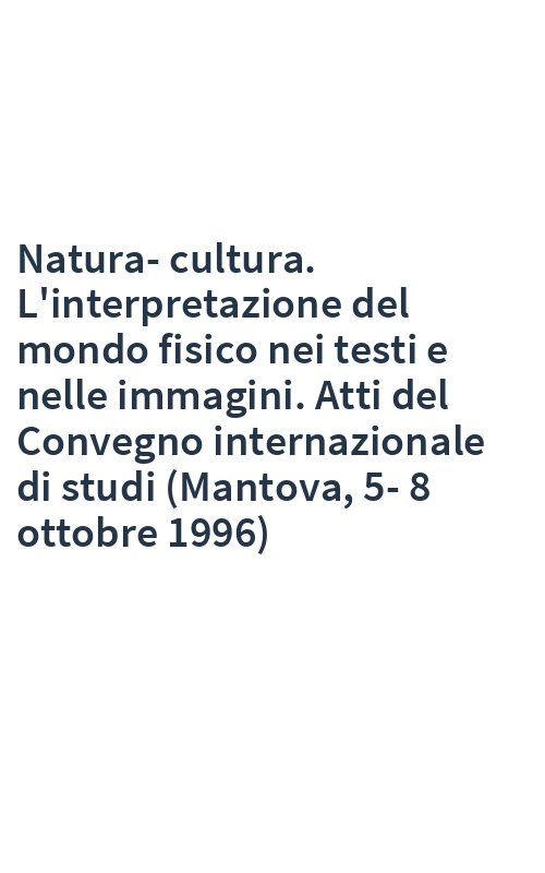 Natura-cultura. L'interpretazione del mondo fisico nei testi e nelle immagini. Atti del Convegno internazionale di studi (Mantova, 5-8 ottobre 1996)