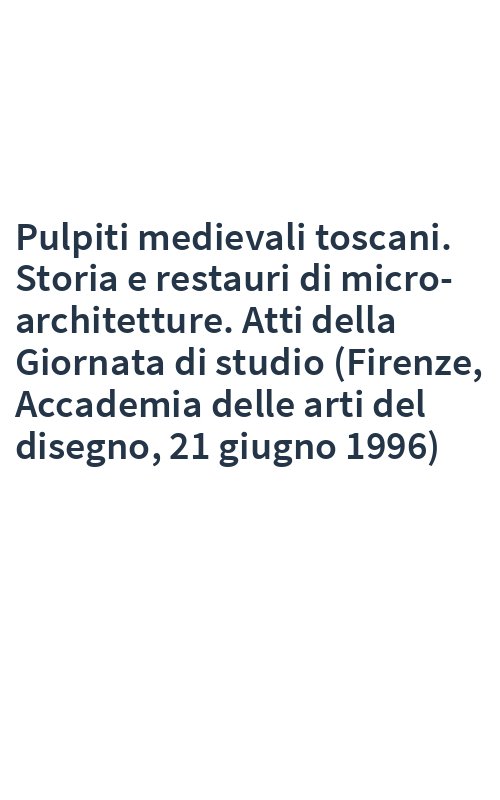 Pulpiti medievali toscani. Storia e restauri di micro-architetture. Atti della Giornata di studio (Firenze, Accademia delle arti del disegno, 21 giugno 1996)