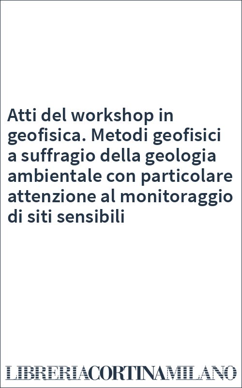 Atti del workshop in geofisica. Metodi geofisici a suffragio della geologia ambientale con particolare attenzione al monitoraggio di siti sensibili