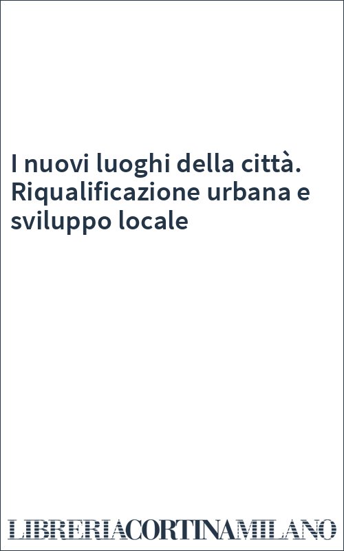 I nuovi luoghi della città. Riqualificazione urbana e sviluppo locale