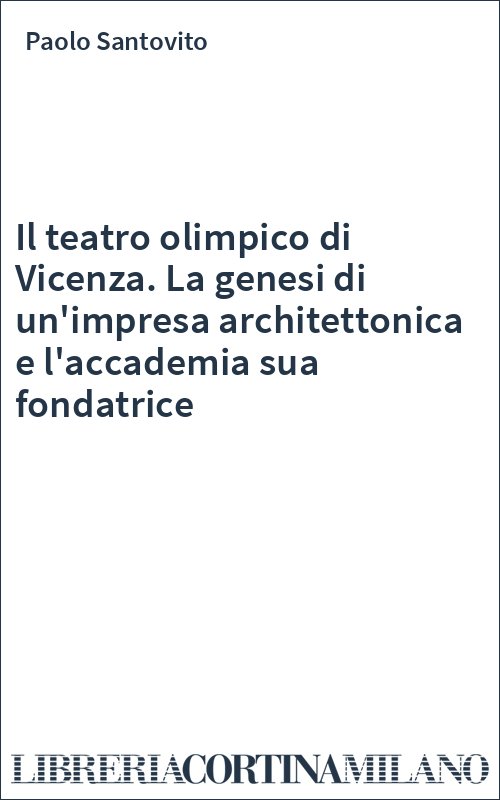 Il teatro olimpico di Vicenza. La genesi di un'impresa architettonica e l'accademia sua fondatrice