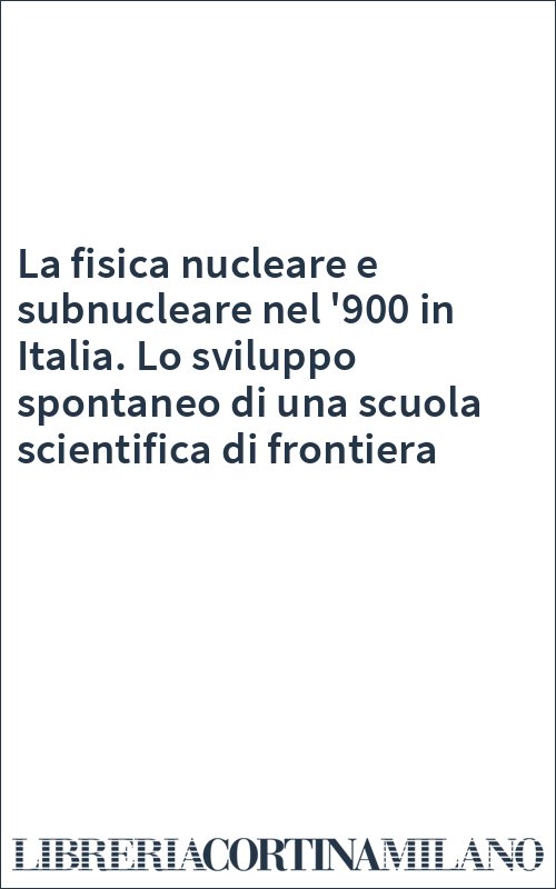 La fisica nucleare e subnucleare nel '900 in Italia. Lo sviluppo spontaneo di una scuola scientifica di frontiera