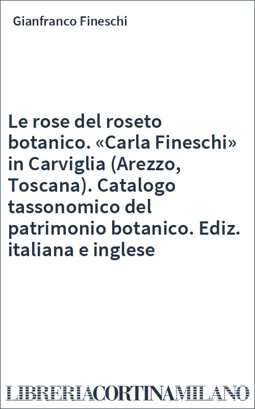 Le rose del roseto botanico. «Carla Fineschi» in Carviglia (Arezzo, Toscana). Catalogo tassonomico del patrimonio botanico. Ediz. italiana e inglese