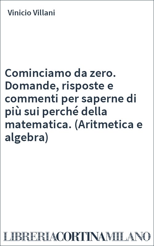 Cominciamo da zero. Domande, risposte e commenti per saperne di più sui perché della matematica. (Aritmetica e algebra)