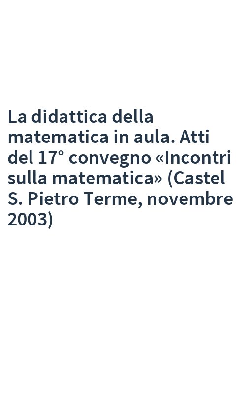 La didattica della matematica in aula. Atti del 17° convegno «Incontri sulla matematica» (Castel S. Pietro Terme, novembre 2003)