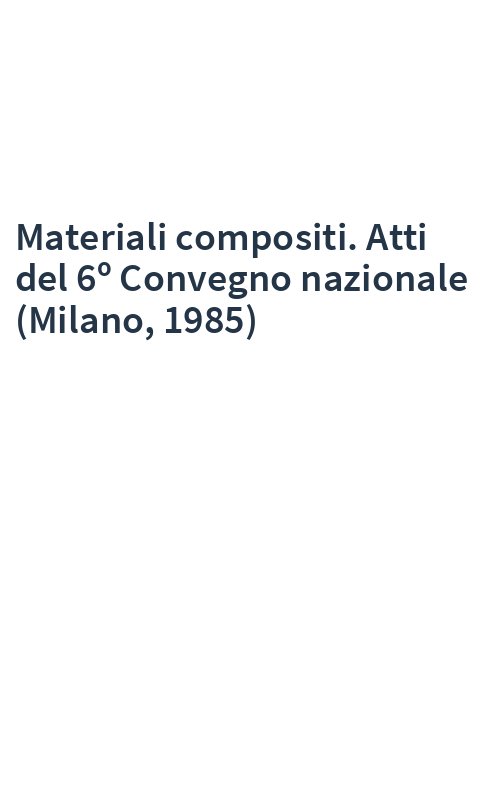 Materiali compositi. Atti del 6º Convegno nazionale (Milano, 1985)