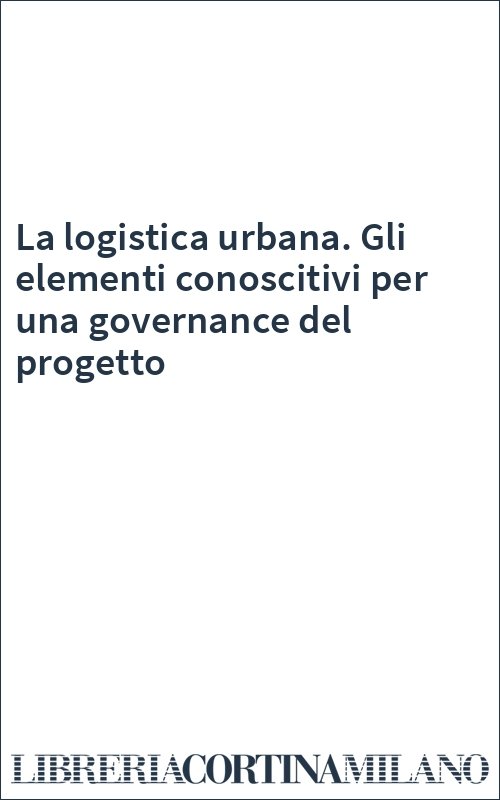 La logistica urbana. Gli elementi conoscitivi per una governance del progetto