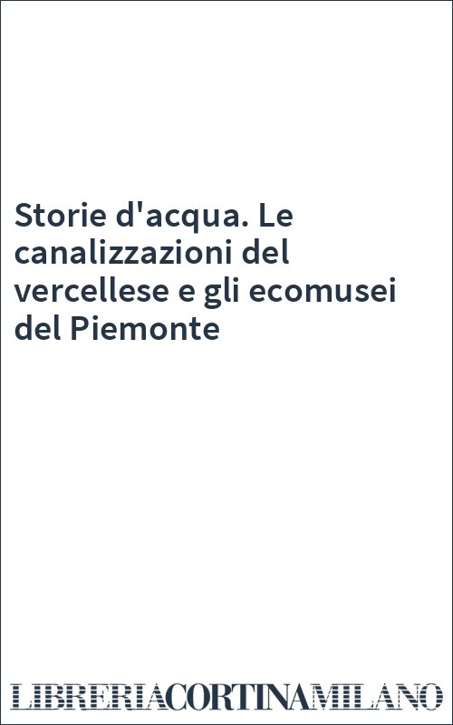 Storie d'acqua. Le canalizzazioni del vercellese e gli ecomusei del Piemonte