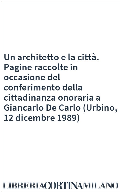 Un architetto e la città. Pagine raccolte in occasione del conferimento della cittadinanza onoraria a Giancarlo De Carlo (Urbino, 12 dicembre 1989)