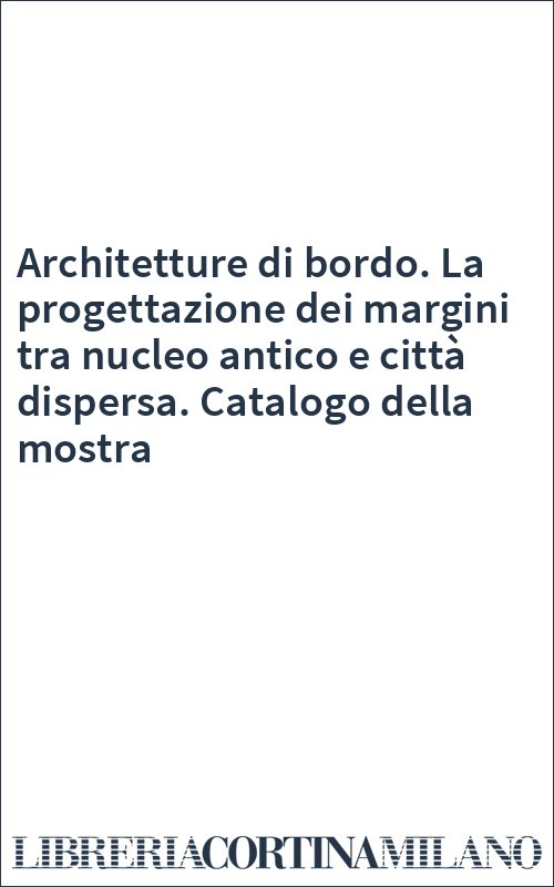 Architetture di bordo. La progettazione dei margini tra nucleo antico e città dispersa. Catalogo della mostra