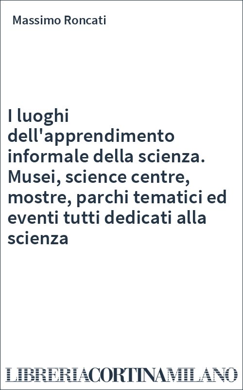 I luoghi dell'apprendimento informale della scienza. Musei, science centre, mostre, parchi tematici ed eventi tutti dedicati alla scienza