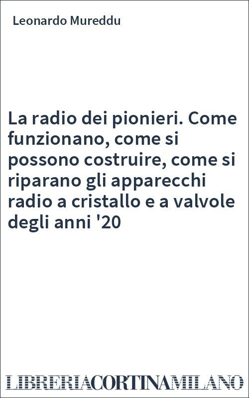 La radio dei pionieri. Come funzionano, come si possono costruire, come si riparano gli apparecchi radio a cristallo e a valvole degli anni '20