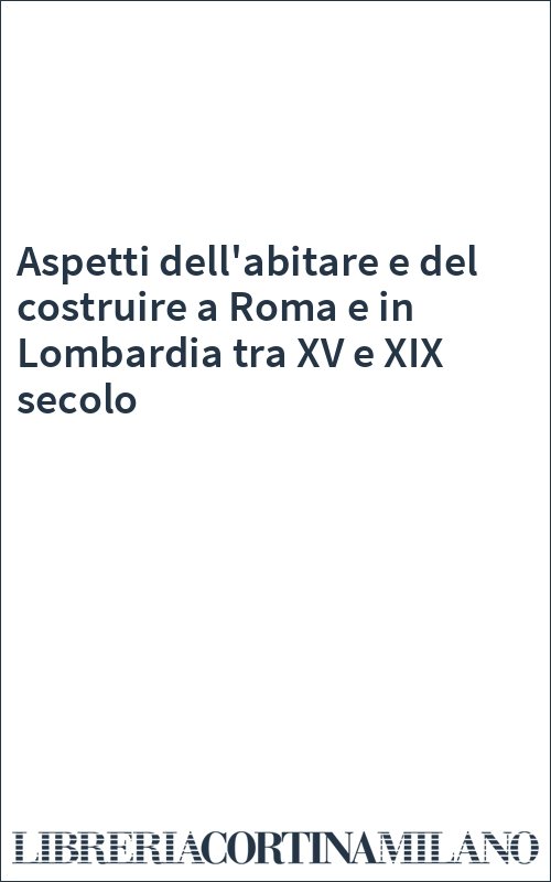 Aspetti dell'abitare e del costruire a Roma e in Lombardia tra XV e XIX secolo