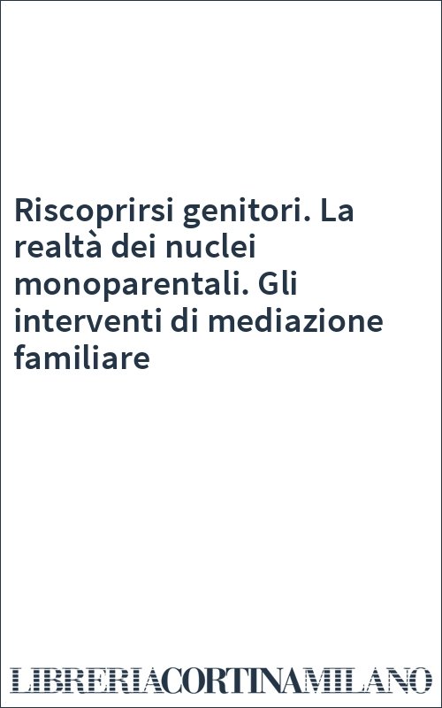 Riscoprirsi genitori. La realtà dei nuclei monoparentali. Gli interventi di mediazione familiare