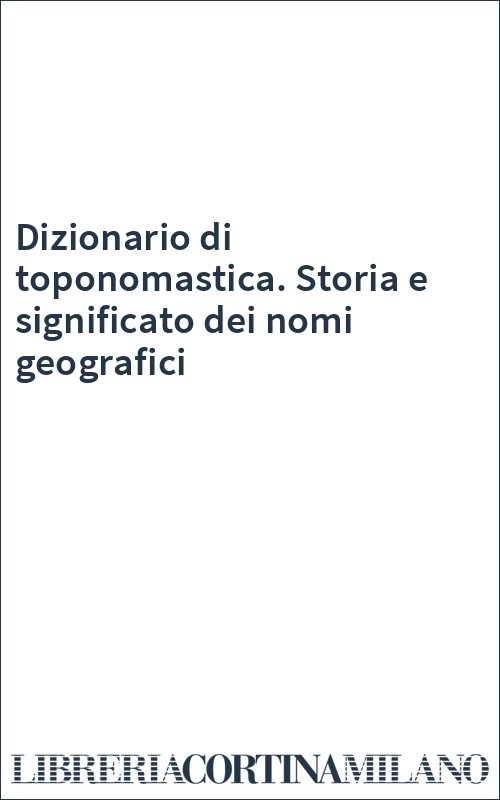 Dizionario di toponomastica. Storia e significato dei nomi geografici