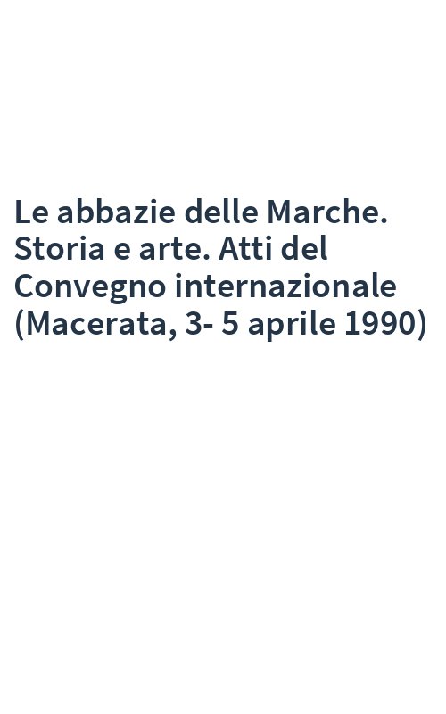 Le abbazie delle Marche. Storia e arte. Atti del Convegno internazionale (Macerata, 3-5 aprile 1990)