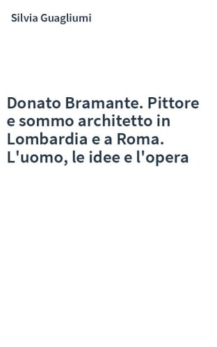 Donato Bramante. Pittore e sommo architetto in Lombardia e a Roma. L'uomo, le idee e l'opera
