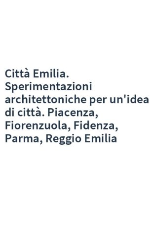 Città Emilia. Sperimentazioni architettoniche per un'idea di città. Piacenza, Fiorenzuola, Fidenza, Parma, Reggio Emilia