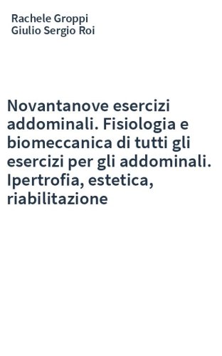 Novantanove esercizi addominali. Fisiologia e biomeccanica di tutti gli esercizi per gli addominali. Ipertrofia, estetica, riabilitazione