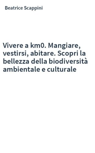 Vivere a km0. Mangiare, vestirsi, abitare. Scopri la bellezza della biodiversità ambientale e culturale