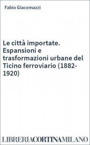 Le città importate. Espansioni e trasformazioni urbane del Ticino ferroviario (1882-1920)