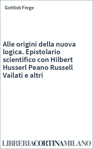 Alle origini della nuova logica. Epistolario scientifico con Hilbert Husserl Peano Russell Vailati e altri
