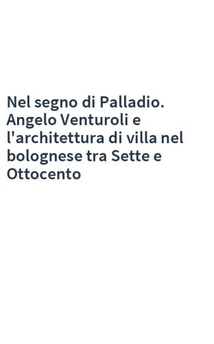 Nel segno di Palladio. Angelo Venturoli e l'architettura di villa nel bolognese tra Sette e Ottocento