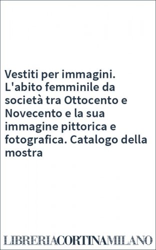 Vestiti per immagini. L'abito femminile da società tra Ottocento e Novecento e la sua immagine pittorica e fotografica. Catalogo della mostra