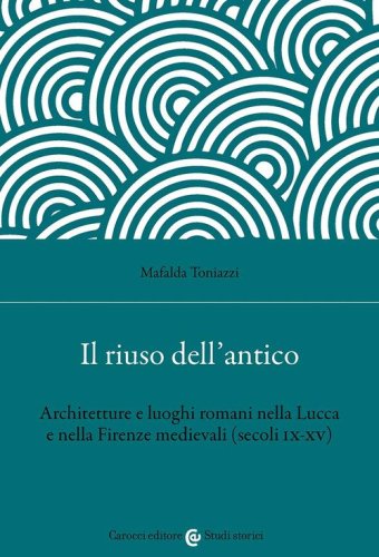 Il riuso dell'antico. Architetture e luoghi romani nella Lucca e nella Firenze medievali (secoli IX-XV)