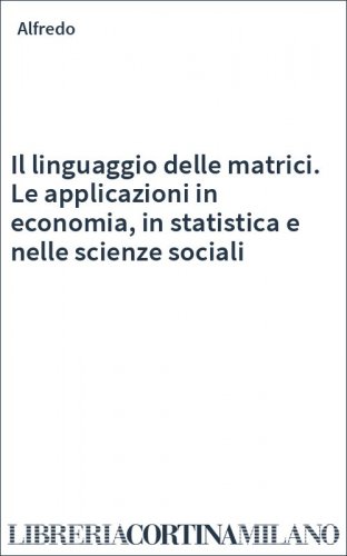 Il linguaggio delle matrici. Le applicazioni in economia, in statistica e nelle scienze sociali