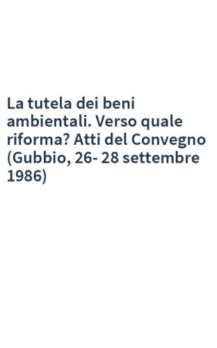 La tutela dei beni ambientali. Verso quale riforma? Atti del Convegno (Gubbio, 26-28 settembre 1986)