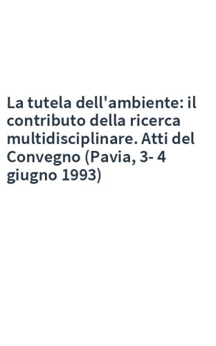 La tutela dell'ambiente: il contributo della ricerca multidisciplinare. Atti del Convegno (Pavia, 3-4 giugno 1993)