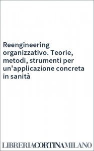 Reengineering organizzativo. Teorie, metodi, strumenti per un'applicazione concreta in sanità