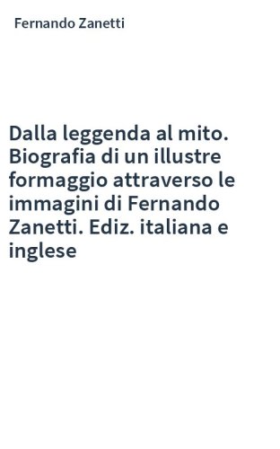 Dalla leggenda al mito. Biografia di un illustre formaggio attraverso le immagini di Fernando Zanetti. Ediz. italiana e inglese