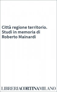Città regione territorio. Studi in memoria di Roberto Mainardi