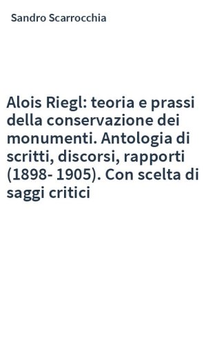 Alois Riegl: teoria e prassi della conservazione dei monumenti. Antologia di scritti, discorsi, rapporti (1898-1905). Con scelta di saggi critici