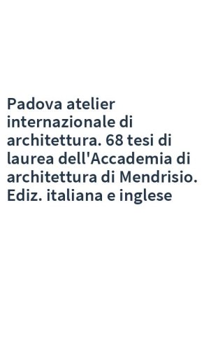 Padova atelier internazionale di architettura. 68 tesi di laurea dell'Accademia di architettura di Mendrisio. Ediz. italiana e inglese