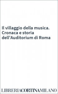 Il villaggio della musica. Cronaca e storia dell'Auditorium di Roma