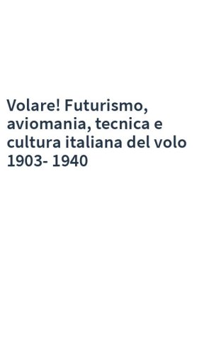 Volare! Futurismo, aviomania, tecnica e cultura italiana del volo 1903-1940