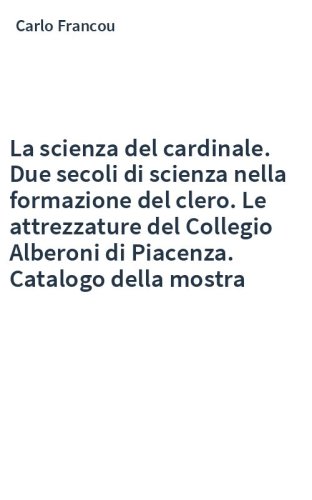 La scienza del cardinale. Due secoli di scienza nella formazione del clero. Le attrezzature del Collegio Alberoni di Piacenza. Catalogo della mostra
